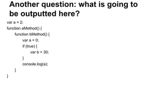 Another question: what is going to
be outputted here?
var a = 2;
function aMethod() {
function bMethod() {
var a = 0;
if (true) {
var b = 30;
}
console.log(a);
}
}
 