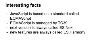 Interesting facts
- JavaScript is based on a standard called
ECMAScript
- ECMAScript is managed by TC39
- next version is always called ES.Next
- new features are always called ES.Harmony
 