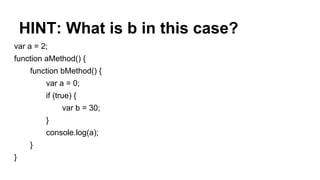 HINT: What is b in this case?
var a = 2;
function aMethod() {
function bMethod() {
var a = 0;
if (true) {
var b = 30;
}
console.log(a);
}
}
 