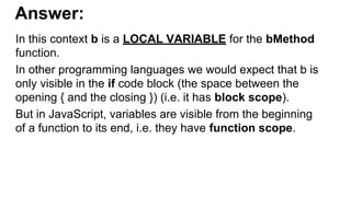 Answer:
In this context b is a LOCAL VARIABLE for the bMethod
function.
In other programming languages we would expect that b is
only visible in the if code block (the space between the
opening { and the closing }) (i.e. it has block scope).
But in JavaScript, variables are visible from the beginning
of a function to its end, i.e. they have function scope.
 