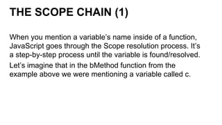 THE SCOPE CHAIN (1)
When you mention a variable’s name inside of a function,
JavaScript goes through the Scope resolution process. It’s
a step-by-step process until the variable is found/resolved.
Let’s imagine that in the bMethod function from the
example above we were mentioning a variable called c.
 