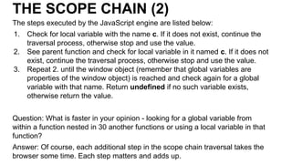 THE SCOPE CHAIN (2)
The steps executed by the JavaScript engine are listed below:
1. Check for local variable with the name c. If it does not exist, continue the
traversal process, otherwise stop and use the value.
2. See parent function and check for local variable in it named c. If it does not
exist, continue the traversal process, otherwise stop and use the value.
3. Repeat 2. until the window object (remember that global variables are
properties of the window object) is reached and check again for a global
variable with that name. Return undefined if no such variable exists,
otherwise return the value.
Question: What is faster in your opinion - looking for a global variable from
within a function nested in 30 another functions or using a local variable in that
function?
Answer: Of course, each additional step in the scope chain traversal takes the
browser some time. Each step matters and adds up.
 
