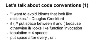 Let’s talk about code conventions (1)
- “I want to avoid idioms that look like
mistakes.” - Douglas Crockford
- if ( // put space between if and ( because
otherwise if( looks like function invocation
- tabulation = 4 spaces
- put space after every , or :
 