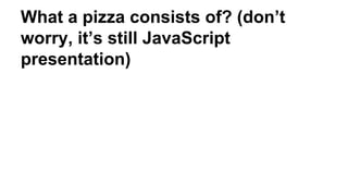 What a pizza consists of? (don’t
worry, it’s still JavaScript
presentation)
 