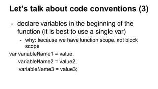 Let’s talk about code conventions (3)
- declare variables in the beginning of the
function (it is best to use a single var)
- why: because we have function scope, not block
scope
var variableName1 = value,
variableName2 = value2,
variableName3 = value3;
 
