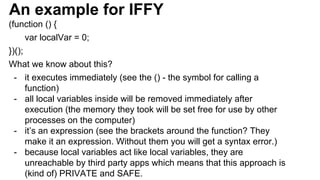 An example for IFFY
(function () {
var localVar = 0;
})();
What we know about this?
- it executes immediately (see the () - the symbol for calling a
function)
- all local variables inside will be removed immediately after
execution (the memory they took will be set free for use by other
processes on the computer)
- it’s an expression (see the brackets around the function? They
make it an expression. Without them you will get a syntax error.)
- because local variables act like local variables, they are
unreachable by third party apps which means that this approach is
(kind of) PRIVATE and SAFE.
 