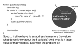 function quotatious(names) {
var quotes = [];
for (var i = 0; i < names.length; i++) {
var theFunction = function () {
return “My name is “ + names[i] + “!”;
}
quotes.push(theFunction);
}
return quotes;
}
Sooo… if all we have is an address in memory (no value),
what do we know about the i variable? And what is it latest
value of that variable? See what the problem is?
 