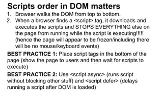Scripts order in DOM matters
1. Browser walks the DOM from top to bottom.
2. When a browser finds a <script> tag, it downloads and
executes the scripts and STOPS EVERYTHING else on
the page from running while the script is executing!!!!!
(hence the page will appear to be frozen/including there
will be no mouse/keyboard events)
BEST PRACTICE 1: Place script tags in the bottom of the
page (show the page to users and then wait for scripts to
execute)
BEST PRACTICE 2: Use <script async> (runs script
without blocking other stuff) and <script defer> (delays
running a script after DOM is loaded)
 
