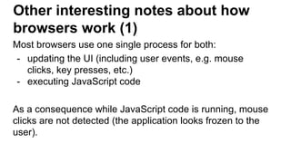 Other interesting notes about how
browsers work (1)
Most browsers use one single process for both:
- updating the UI (including user events, e.g. mouse
clicks, key presses, etc.)
- executing JavaScript code
As a consequence while JavaScript code is running, mouse
clicks are not detected (the application looks frozen to the
user).
 