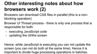 Other interesting notes about how
browsers work (2)
Browsers can download CSS files in parallel (this is a non-
blocking operation)
Browser UI Thread process - there is only one process that is
responsible for both:
- executing JavaScript code
- updating the UI/the screen
Hence: while JavaScript is executing you can not update the
screen (you can not do both at the same time). Hence it is
important to divide huge processing operations in batches.
 