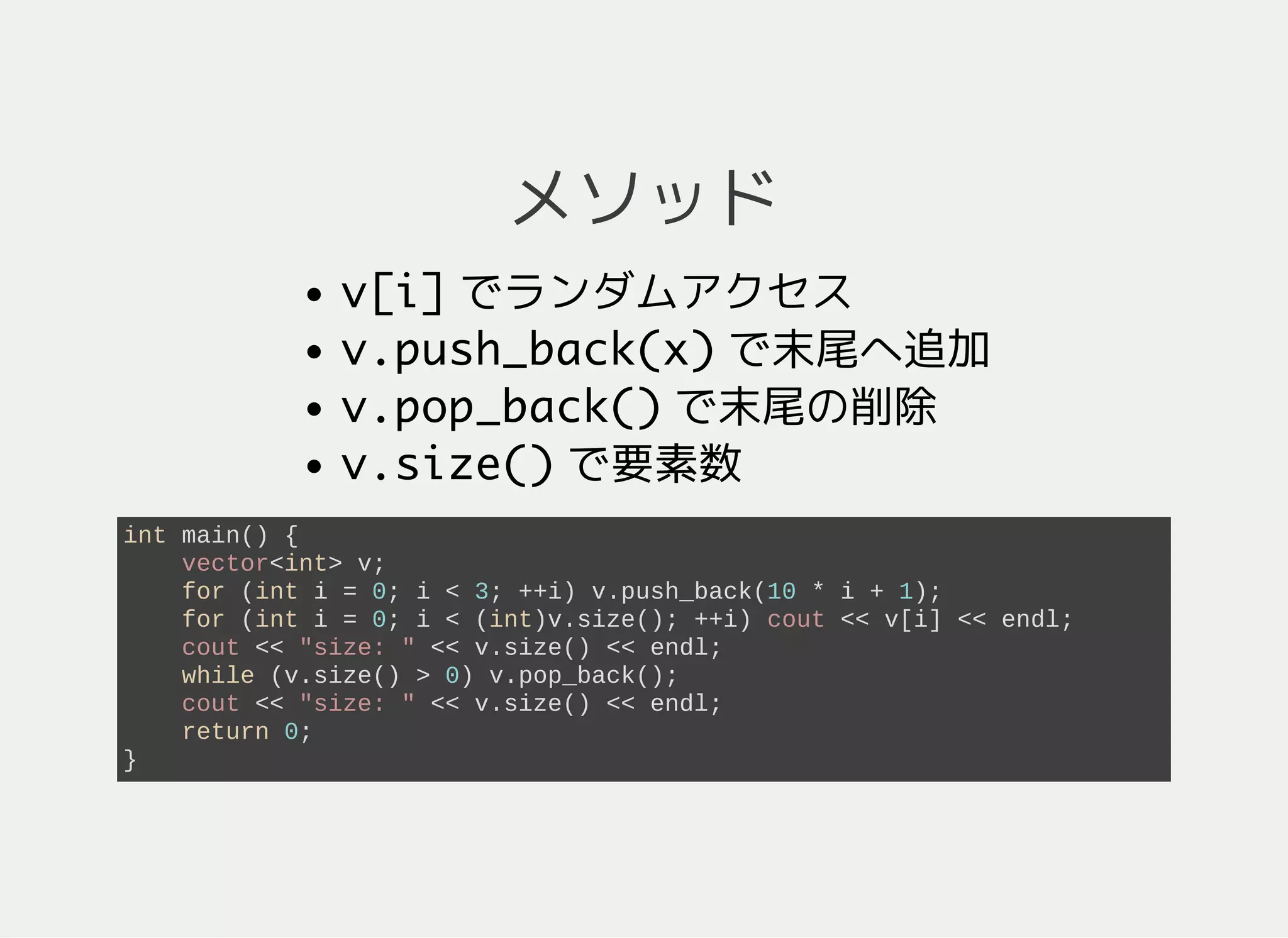 メソッド
v[i]ランダムアクセス
v.push_back(x)末尾へ追加
v.pop_back()末尾の削除
v.size()要素数
int main() {
vector<int> v;
for (int i = 0; i < 3; ++i) {
v.push_back(10*i + 1); // 要素の追加
}
cout << "v: ";
for (int i = 0; i < (int)v.size(); ++i) {
cout << v[i] << " "; // 各要素の表示
}
while (v.size() > 0) {
v.pop_back(); // 要素の削除
}
return 0;
}
 