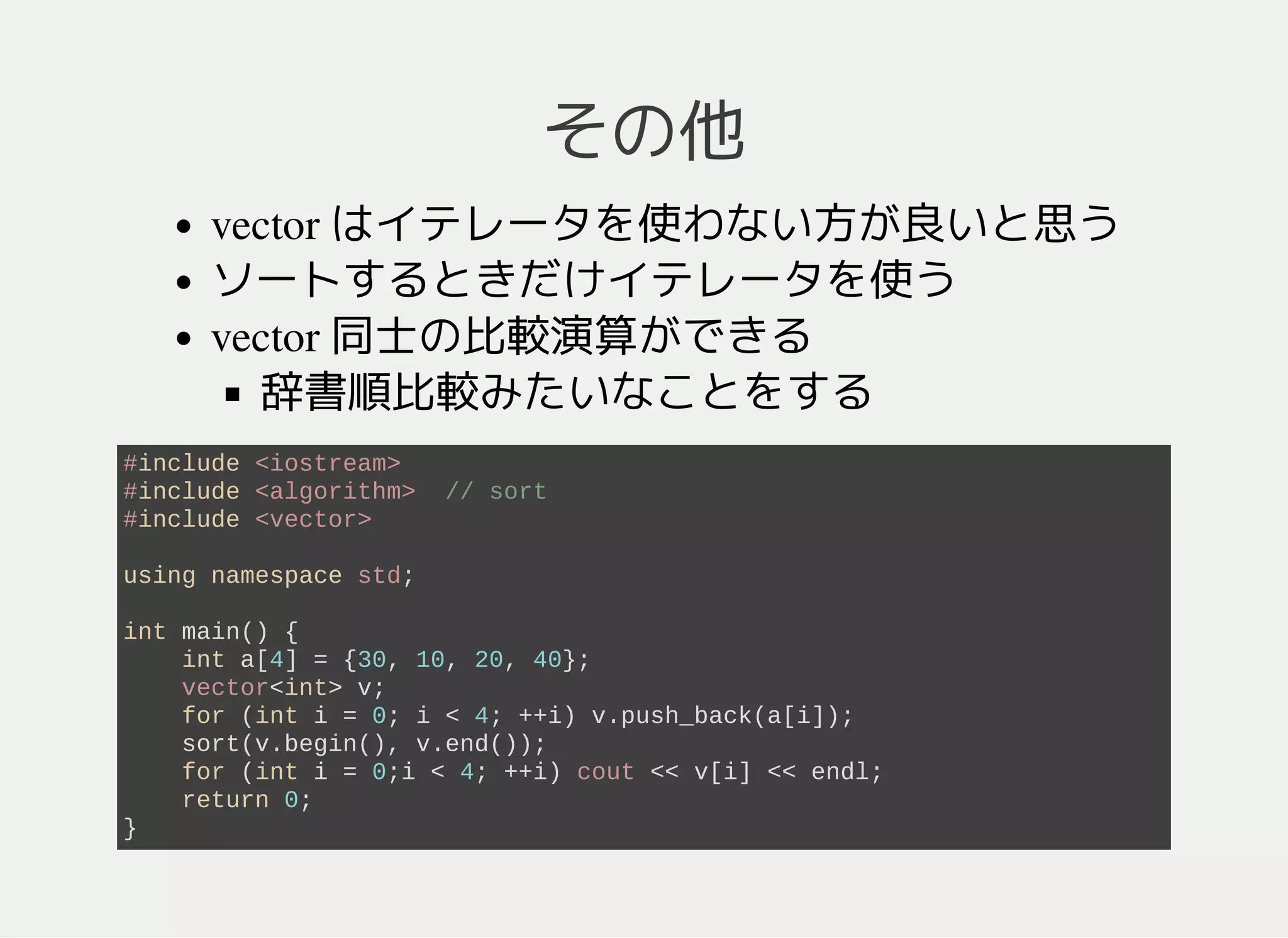その他
vector はイテレータを使わない方が良いと思う
ソートするときだけイテレータを使う
vector 同士の比較演算ができる
辞書順比較みたいなことをする
#include <algorithm> // sort
#include <iostream>
#include <vector>
using namespace std;
int main() {
int a[4] = {30, 10, 20, 40};
vector<int> v1, v2;
for (int i = 0; i < 4; ++i) v1.push_back(a[i]);
v2 = v1;
sort(v2.begin(), v2.end());
for (int i = 0; i < (int)v2.size(); ++i) cout << v2[i] << endl;
cout << (v1 >= v2? "v1 >= v2": "v1 < v2") << endl;
return 0;
}
 