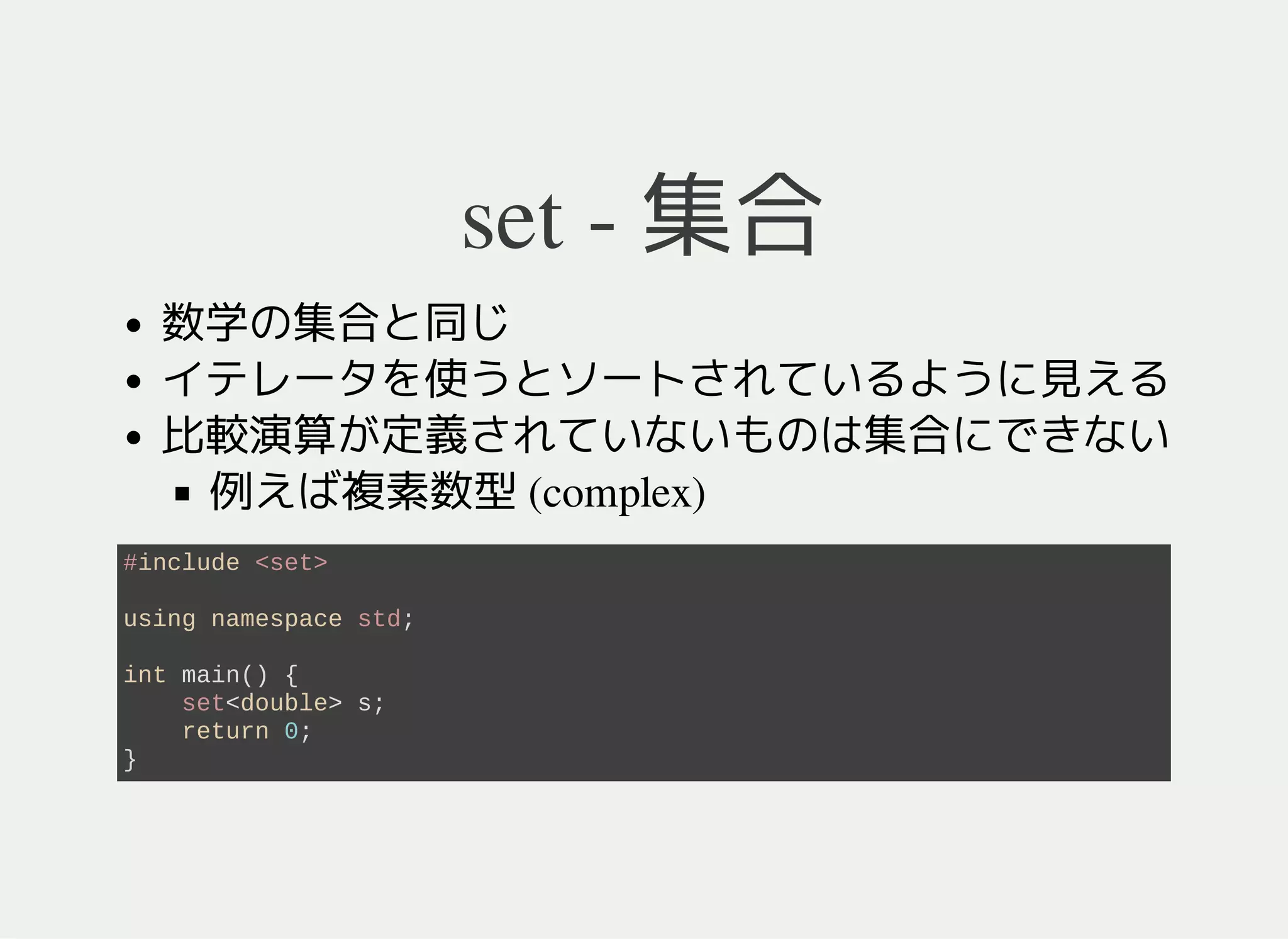 set - 集合
数学の集合と同じ
要素が集合に含まれているか記憶する
要素間の順序や各要素の個数は記憶されない
イテレータを使うとソート順で要素を列挙できる
比較演算 <が未定義のものは集合にできない
例えば複素数型 (complex)
#include <set>
using namespace std;
int main() {
set<double> s;
return 0;
}
 