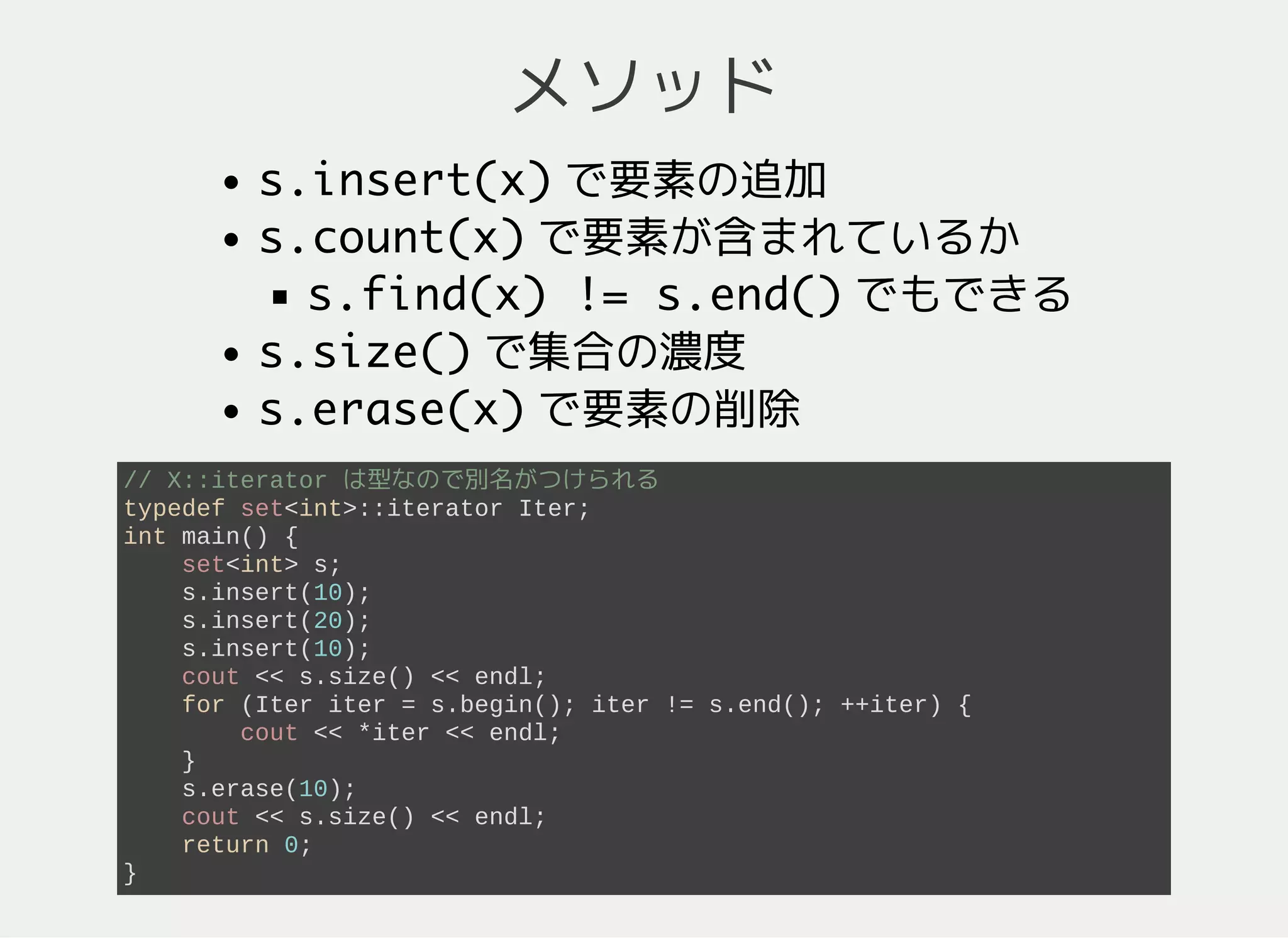メソッド
s.insert(x)要素の追加
s.count(x)要素が含まれているか
s.find(x) != s.end()でもできる
s.size()要素数
s.erase(x)要素の削除
typedef set<int>::iterator Iter; // X::iterator は型なので別名がつけられる
int main() {
set<int> s; // s = {}
s.insert(10); // s = {10}
s.insert(20); // s = {10, 20}
s.insert(10); // s = {10, 20}
cout << s.size() << endl; // 2
for (Iter iter = s.begin(); iter != s.end(); ++iter) {
cout << *iter << endl; // ソート順 (10, 20 の順) で列挙
}
s.erase(10); // s = {20}
cout << s.size() << endl; // 1
return 0;
}
 