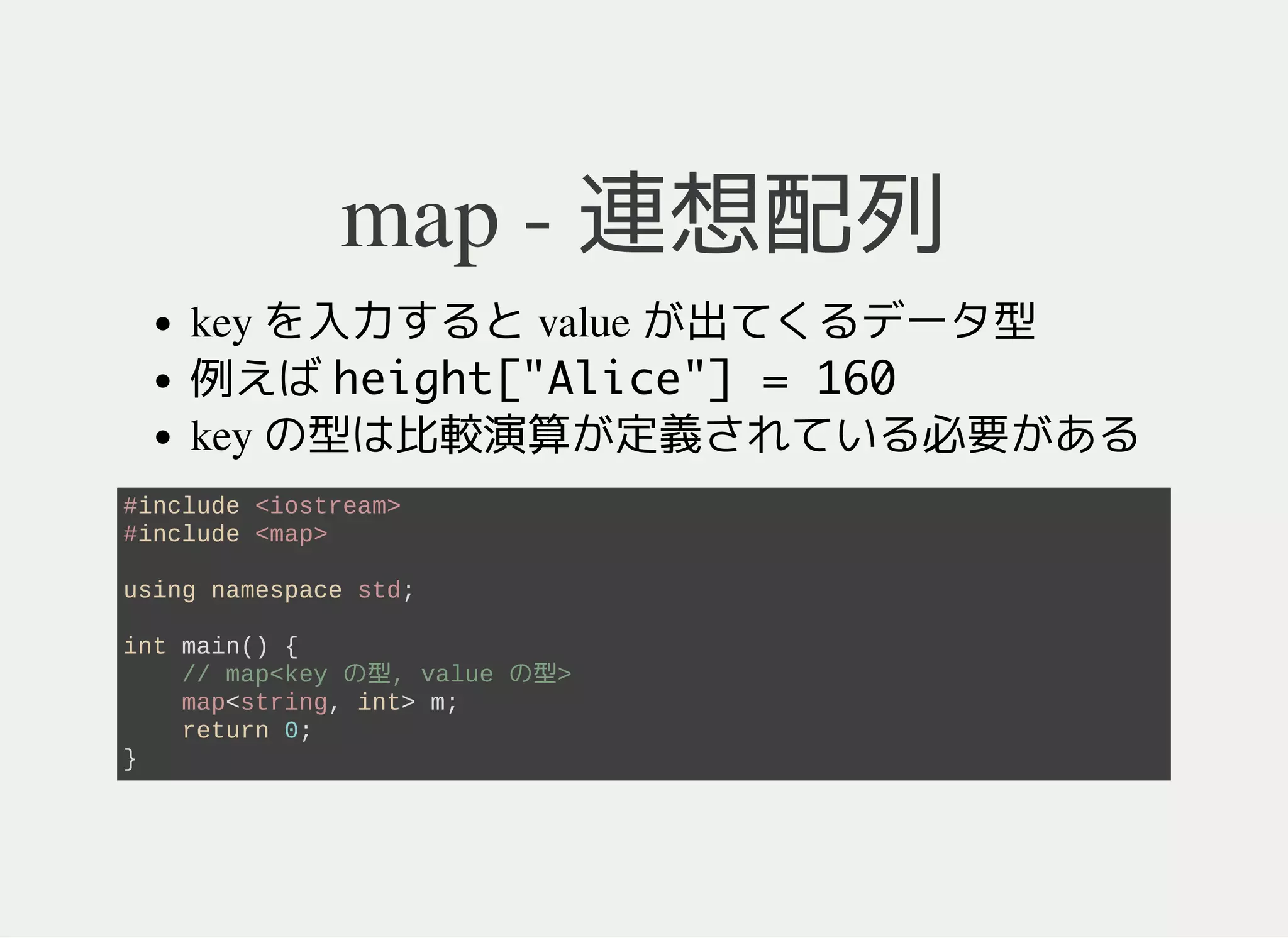 map - 連想配列
配列の拡張概念
key を入力すると value にアクセスできるデータ型
(例) height["Alice"] = 160
key が "Alice"で value が 160
key の型は比較演算 <が定義されている必要がある
イテレータを使うと key のソート順に列挙できる
#include <iostream>
#include <map>
using namespace std;
int main() {
map<string, int> m; // map<key の型, value の型>
return 0;
}
 
