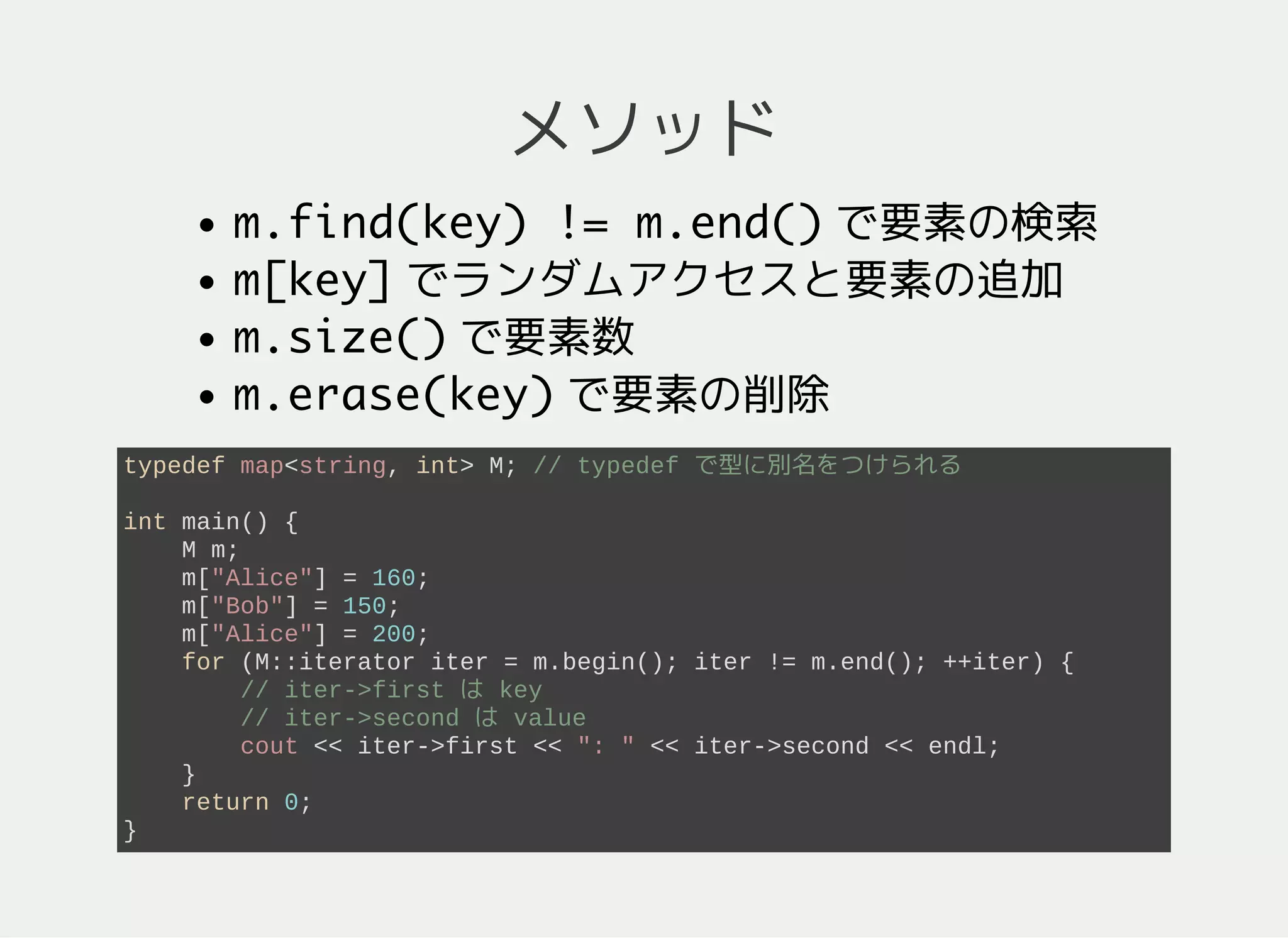 メソッド
m.count(key)で要素の検索
m[key]でランダムアクセスと要素の追加
m.size()で要素数
m.erase(key)で要素の削除
typedef map<string, int> M; // typedef で型に別名をつけられる
int main() {
M m; // m = {}
m["Alice"] = 160; // m = {"Alice": 160}
m["Bob"] = 150; // m = {"Alice": 160, "Bob": 150}
m["Alice"] = 200; // m = {"Alice": 200, "Bob": 150}
for (M::iterator iter = m.begin(); iter != m.end(); ++iter) {
// key のソート順で列挙 ("Alice", "Bob" の順)
// iter->first は key で iter->second は value
cout << iter->first << ": " << iter->second << endl;
}
return 0;
}
 