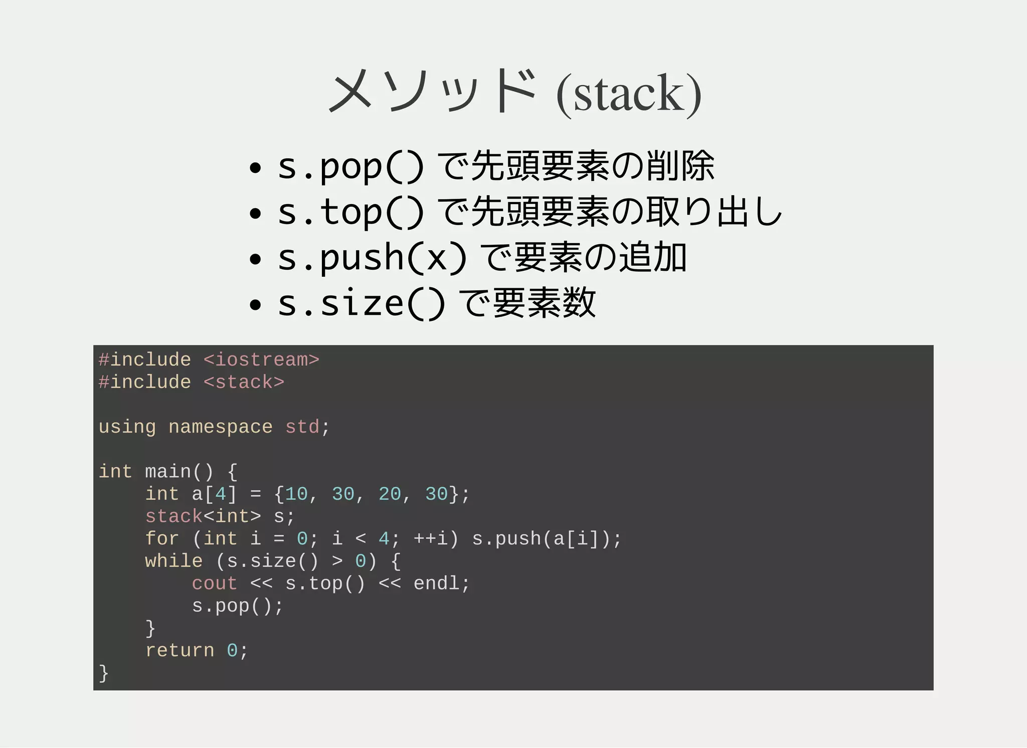 メソッド (queue)
q.pop()先頭要素の削除
q.front()先頭要素の参照
q.push(x)要素の追加
q.size()要素数
イテレータはない
int main() {
int a[4] = {10, 30, 20, 30};
queue<int> q;
for (int i = 0; i < 4; ++i) q.push(a[i]);
while (q.size() > 0) {
cout << q.front() << endl; // 10, 30, 20, 30 の順
q.pop();
}
return 0;
}
 