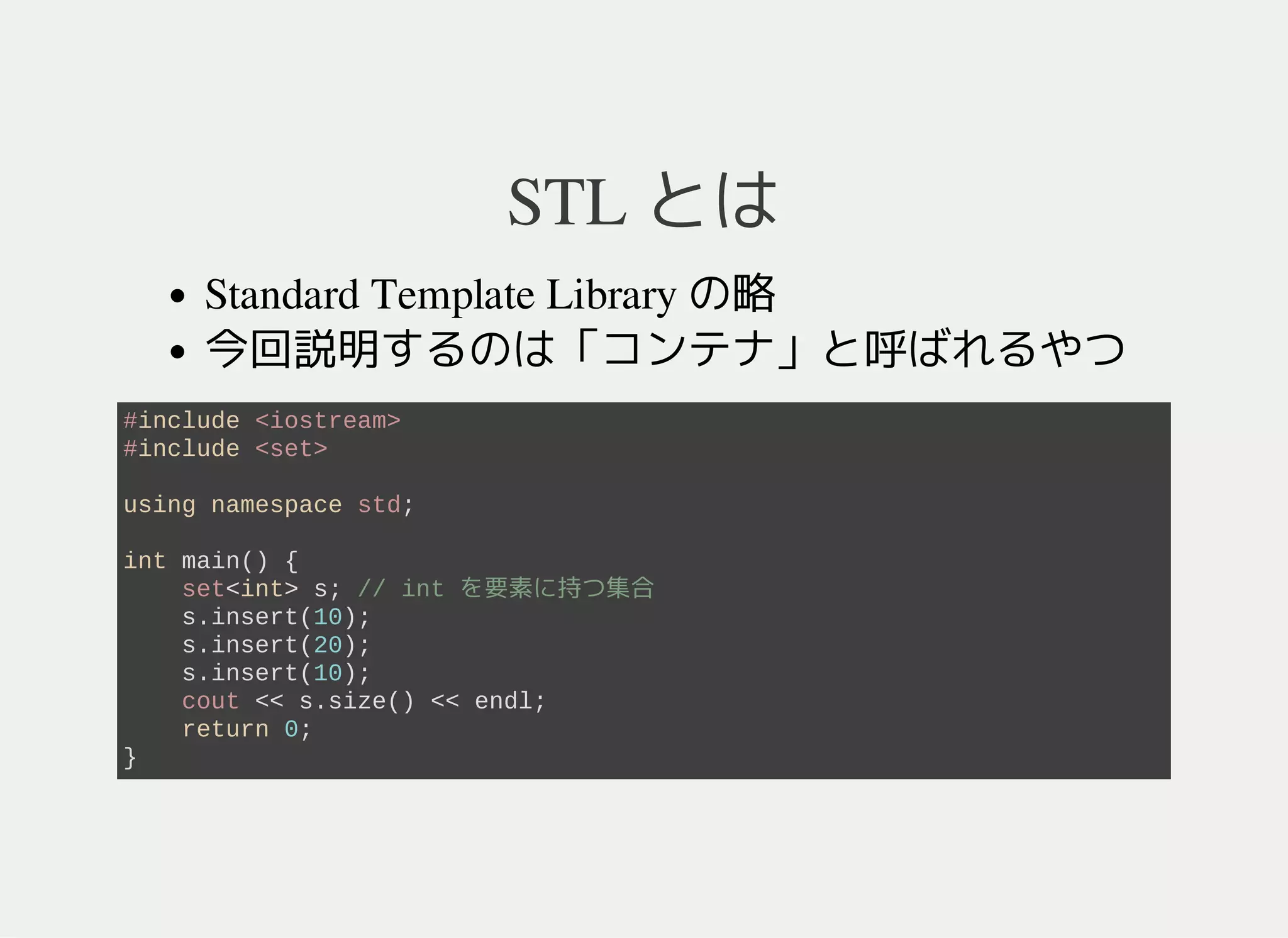STL とは
Standard Template Library の略
型に応じて挙動を変える標準ライブラリ
型指定のフォーマット: func<型>
今回説明するのはコンテナと呼ばれるタイプ
コンテナ: 要素をたくさん持つデータのこと
#include <iostream>
#include <set>
using namespace std;
int main() {
set<int> s; // int を要素に持つ集合 (s = {})
s.insert(10); // 10 を追加 (s = {10})
s.insert(20); // 20 を追加 (s = {10, 20})
s.insert(10); // 10 を追加 (s = {10, 20})
cout << s.size() << endl; // s の要素数 (= 2)
return 0;
}
 