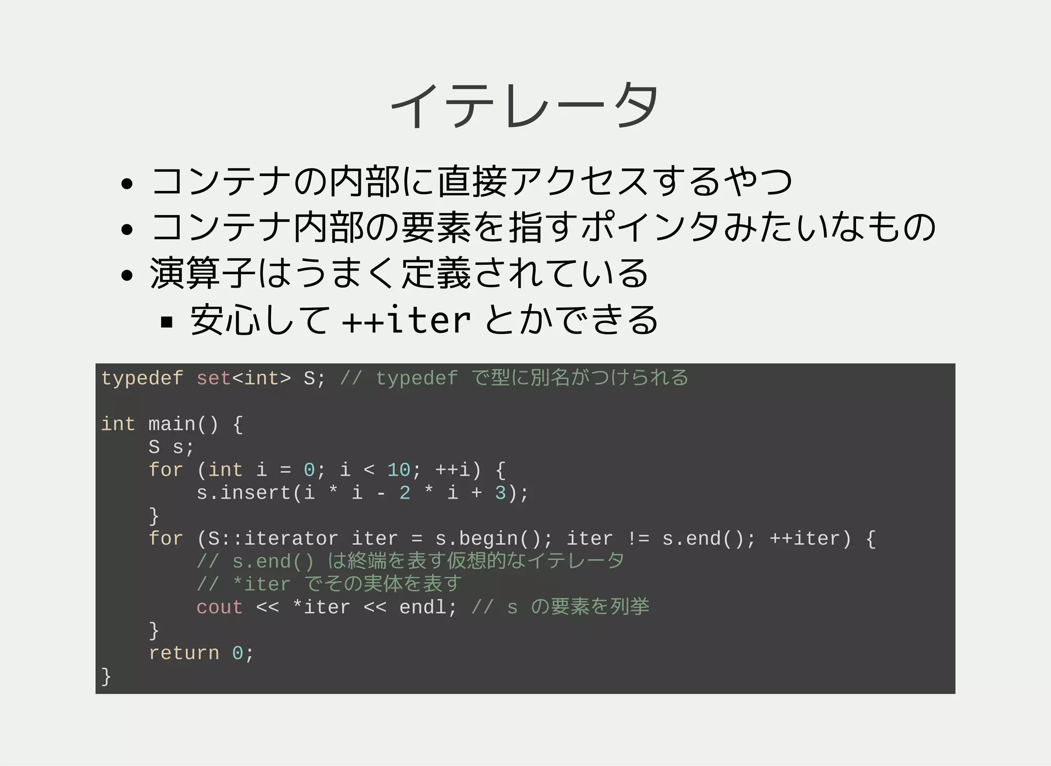 イテレータ
コンテナの内部要素に直接アクセスする機能
内部要素を指すポインタのような存在
演算子はうまく定義されている
++iterは次の要素へ
typedef set<int> S; // typedef で型に別名がつけられる
int main() {
S s;
for (int n = 0; n < 10; ++n) {
s.insert(n*n - 2*n + 3);
}
// s.end() は終端を表す仮想的なイテレータ
for (S::iterator iter = s.begin(); iter != s.end(); ++iter) {
// *iter でその実体を表す
// s の要素を列挙
cout << *iter << endl;
}
return 0;
}
 