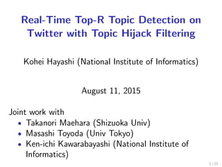 Real-Time Top-R Topic Detection on
Twitter with Topic Hijack Filtering
Kohei Hayashi (National Institute of Informatics)
August 24, 2016
Joint work with
• Takanori Maehara (Shizuoka Univ)
• Masashi Toyoda (Univ Tokyo)
• Ken-ichi Kawarabayashi (National Institute of
Informatics)
1 / 21
 