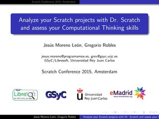 Scratch Conference 2015, Amsterdam
Analyze your Scratch projects with Dr. Scratch
and assess your Computational Thinking skills
Jes´us Moreno Le´on, Gregorio Robles
jesus.moreno@programamos.es, grex@gsyc.urjc.es
GSyC/Libresoft, Universidad Rey Juan Carlos
Scratch Conference 2015, Amsterdam
Jes´us Moreno Le´on, Gregorio Robles Analyze your Scratch projects with Dr. Scratch and assess your C
 
