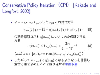 Conservative Policy Iteration（CPI） [Kakade and
Langford 2002]
▶ π′
= arg minπ′ Lπold
(π′
) πold 混合方策
πnew(a | s) = (1 − α)πold(a | s) + απ′
(a | s) (5)
期待割引 η(πnew) 次 保証 得
．
η(πnew) ≤ Lπold
(πnew) +
2ϵγ
(1 − γ)2
α2
(8)
（ α ∈ [0, 1), ϵ = maxs |Ea∼π′(a|s)[Aπold
(s, a)]|）
▶ η(πnew) < η(πold) α 計算
混合方策 求 繰 返 単調改善
 