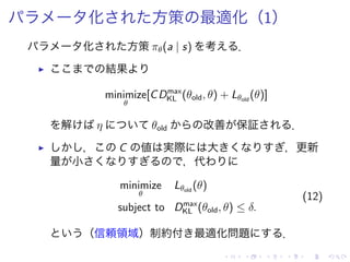 化 方策 最適化（1）
化 方策 πθ(a | s) 考 ．
▶ 結果
minimize
θ
[CDmax
KL (θold, θ) + Lθold
(θ)]
解 η θold 改善 保証 ．
▶ ， C 値 実際 大 ，更新
量 小 ，代
minimize
θ
Lθold
(θ)
subject to Dmax
KL (θold, θ) ≤ δ.
(12)
（信頼領域）制約付 最適化問題 ．
 