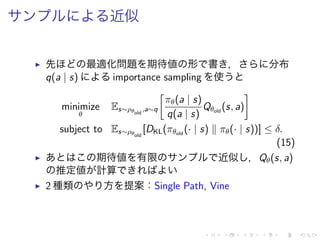 近似
▶ 先 最適化問題 期待値 形 書 ， 分布
q(a | s) importance sampling 使
minimize
θ
Es∼ρθold
,a∼q
[
πθ(a | s)
q(a | s)
Qθold
(s, a)
]
subject to Es∼ρθold
[DKL(πθold
(· | s) ∥ πθ(· | s))] ≤ δ.
(15)
▶ 期待値 有限 近似 ，Qθ(s, a)
推定値 計算
▶ 2 種類 方 提案：Single Path, Vine
 