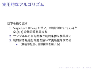 実用的
以下 繰 返
1. Single Path Vine 使 ，状態行動 (s, a)
Qπ(s, a) 推定値 集
2. 目的関数 制約条件 構築
3. 制約付 最適化問題 解 更新量 求
▶ （共役勾配法 直線探索 用 ）
 