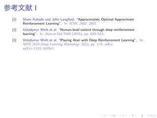 参考文献 I
[1] Sham Kakade and John Langford. “Approximately Optimal Approximate
Reinforcement Learning”. In: ICML 2002. 2002.
[2] Volodymyr Mnih et al. “Human-level control through deep reinforcement
learning”. In: Nature 518.7540 (2015), pp. 529–533.
[3] Volodymyr Mnih et al. “Playing Atari with Deep Reinforcement Learning”. In:
NIPS 2014 Deep Learning Workshop. 2013, pp. 1–9. arXiv:
arXiv:1312.5602v1.
 