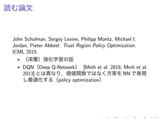 読 論文
John Schulman, Sergey Levine, Philipp Moritz, Michael I.
Jordan, Pieter Abbeel. Trust Region Policy Optimization.
ICML 2015.
▶ （深層）強化学習 話
▶ DQN（Deep Q-Network） [Mnih et al. 2015; Mnih et al.
2013] 異 ，価値関数 方策 NN 表現
最適化 （policy optimization）
 