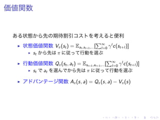 価値関数
状態 先 期待割引 考 便利
▶ 状態価値関数 Vπ(st) = Eat ,st+1,...[
∑∞
l=0 γl
c(st+l )]
▶ st 先 π 従 行動 選
▶ 行動価値関数 Qπ(st, at) = Est+1,at+1,...[
∑∞
l=0 γl
c(st+l )]
▶ st at 選 先 π 従 行動 選
▶ 関数 Aπ(s, a) = Qπ(s, a) − Vπ(s)
 