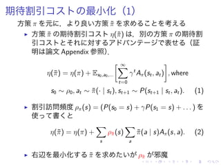 期待割引 最小化（1）
方策 π 元 ， 良 方策 ˜π 求 考
▶ 方策 ˜π 期待割引 η(˜π) ，別 方策 π 期待割
引 対 表 （証
明 論文 Appendix 参照）．
η(˜π) = η(π) + Es0,a0,...
[ ∞∑
t=0
γt
Aπ(st, at)
]
, where
s0 ∼ ρ0, at ∼ ˜π(· | st), st+1 ∼ P(st+1 | st, at). (1)
▶ 割引訪問頻度 ρπ(s) = (P(s0 = s) + γP(s1 = s) + . . . )
使 書
η(˜π) = η(π) +
∑
s
ρ˜π(s)
∑
a
˜π(a | s)Aπ(s, a). (2)
▶ 右辺 最小化 ˜π 求 ρ˜π 邪魔
 
