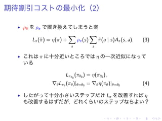 期待割引 最小化（2）
▶ ρ˜π ρπ 置 換 楽
Lπ(˜π) = η(π) +
∑
s
ρπ(s)
∑
a
˜π(a | s)Aπ(s, a). (3)
▶ π 十分近 η 一次近似
Lπθ0
(πθ0 ) = η(πθ0 ),
∇θLπθ
(πθ)|θ=θ0 = ∇θη(πθ)|θ=θ0 (4)
▶ 十分小 Lπ 改善 η
改善 ， ？
 