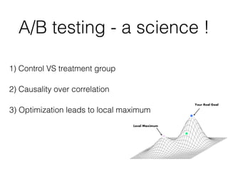 A/B testing - a science !
1) Control VS treatment group
2) Causality over correlation
3) Optimization leads to local maximum
 