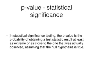 p-value - statistical
signiﬁcance
• In statistical significance testing, the p-value is the
probability of obtaining a test statistic result at least
as extreme or as close to the one that was actually
observed, assuming that the null hypothesis is true.
 
