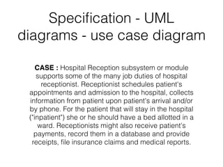 Speciﬁcation - UML
diagrams - use case diagram
CASE : Hospital Reception subsystem or module
supports some of the many job duties of hospital
receptionist. Receptionist schedules patient's
appointments and admission to the hospital, collects
information from patient upon patient's arrival and/or
by phone. For the patient that will stay in the hospital
("inpatient") she or he should have a bed allotted in a
ward. Receptionists might also receive patient's
payments, record them in a database and provide
receipts, ﬁle insurance claims and medical reports.
 