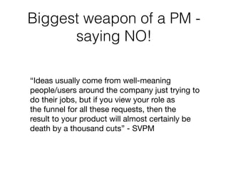 Biggest weapon of a PM -
saying NO!
“Ideas usually come from well-meaning 

people/users around the company just trying to 

do their jobs, but if you view your role as 

the funnel for all these requests, then the 

result to your product will almost certainly be 

death by a thousand cuts” - SVPM

 