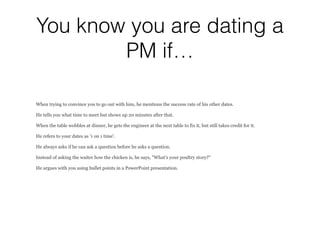 You know you are dating a
PM if…
When trying to convince you to go out with him, he mentions the success rate of his other dates.
He tells you what time to meet but shows up 20 minutes after that.
When the table wobbles at dinner, he gets the engineer at the next table to fix it, but still takes credit for it.
He refers to your dates as '1 on 1 time'.
He always asks if he can ask a question before he asks a question.
Instead of asking the waiter how the chicken is, he says, "What's your poultry story?"
He argues with you using bullet points in a PowerPoint presentation.
 