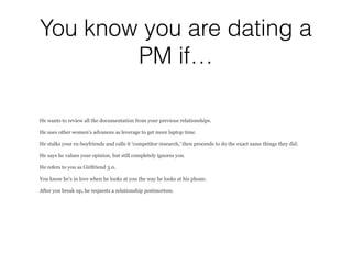 You know you are dating a
PM if…
He wants to review all the documentation from your previous relationships.
He uses other women's advances as leverage to get more laptop time.
He stalks your ex-boyfriends and calls it 'competitor research,' then proceeds to do the exact same things they did.
He says he values your opinion, but still completely ignores you.
He refers to you as Girlfriend 3.0.
You know he's in love when he looks at you the way he looks at his phone.
After you break up, he requests a relationship postmortem.
 