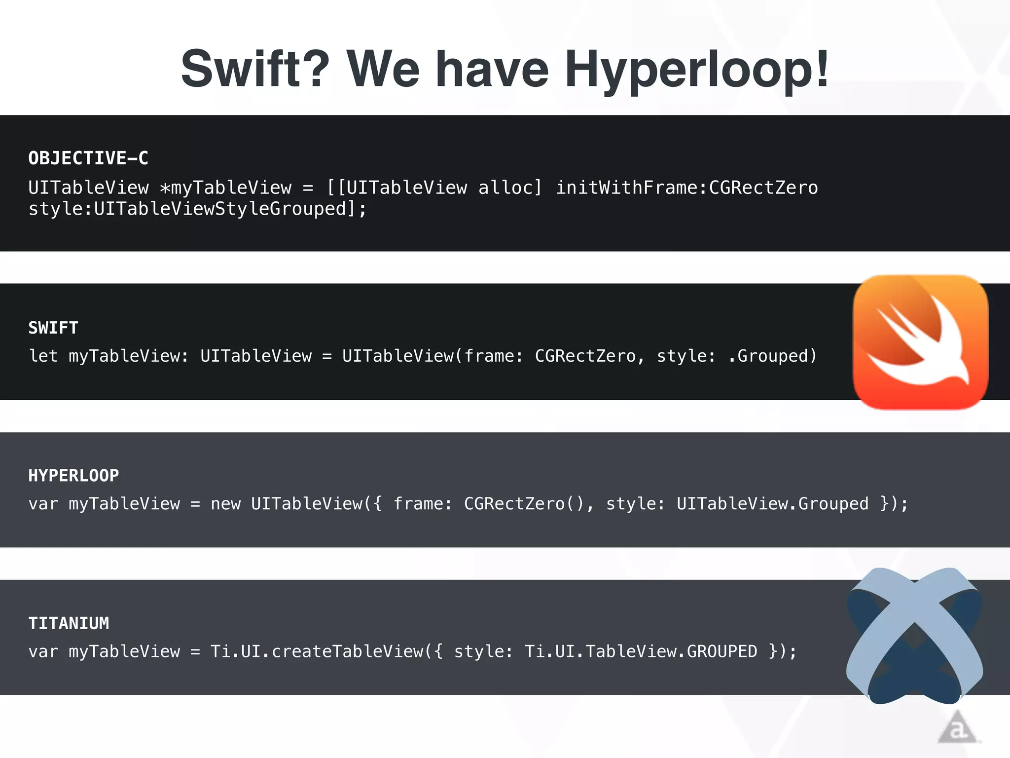 Swift? We have Hyperloop!
OBJECTIVE-C
UITableView *myTableView = [[UITableView alloc] initWithFrame:CGRectZero
style:UITableViewStyleGrouped];
SWIFT
let myTableView: UITableView = UITableView(frame: CGRectZero, style: .Grouped)
HYPERLOOP
var myTableView = new UITableView({ frame: CGRectZero(), style: UITableView.Grouped });
TITANIUM
var myTableView = Ti.UI.createTableView({ style: Ti.UI.TableView.GROUPED });
 