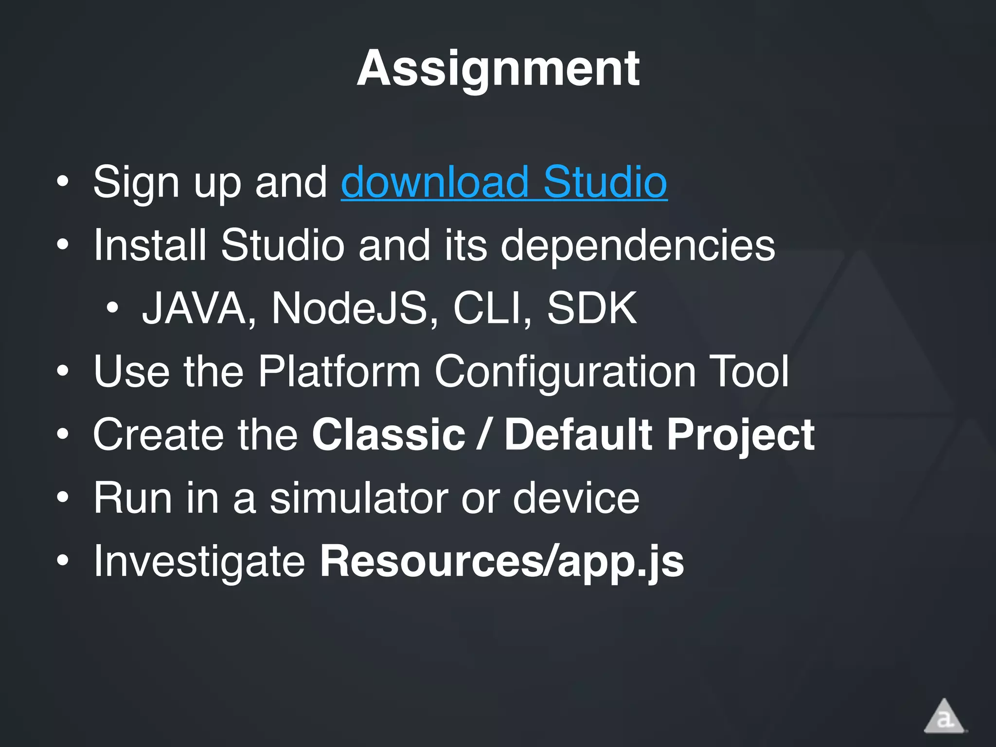 • Sign up and download Studio!
• Install Studio and its dependencies!
• JAVA, NodeJS, CLI, SDK!
• Use the Platform Configuration Tool!
• Create the Classic / Default Project!
• Run in a simulator or device!
• Investigate Resources/app.js
Assignment
 