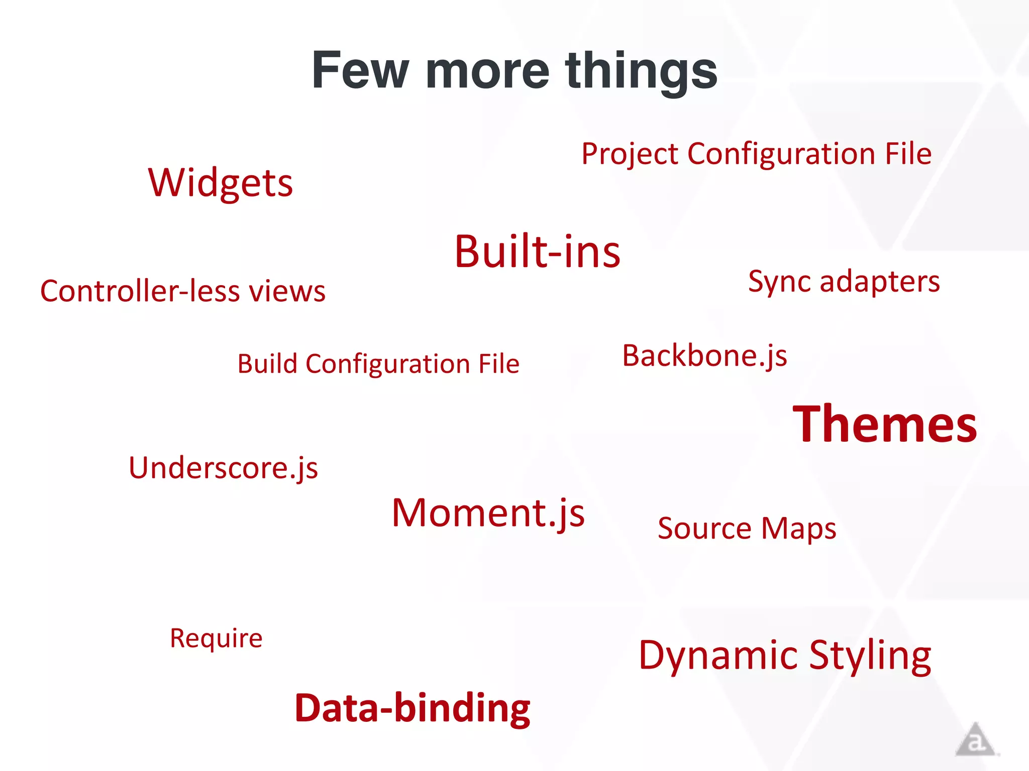 Few more things
Widgets
Build	
  Configuration	
  File
Built-­‐ins
Moment.js
Backbone.js
Underscore.js
Sync	
  adapters
Themes
Require
Dynamic	
  Styling
Controller-­‐less	
  views
Data-­‐binding
Project	
  Configuration	
  File
Source	
  Maps
 