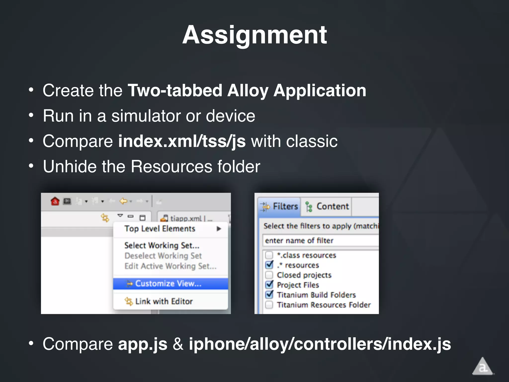 • Create the Two-tabbed Alloy Application!
• Run in a simulator or device!
• Compare index.xml/tss/js with classic!
• Unhide the Resources folder!
!
!
!
!
!
!
• Compare app.js & iphone/alloy/controllers/index.js!
Assignment
 