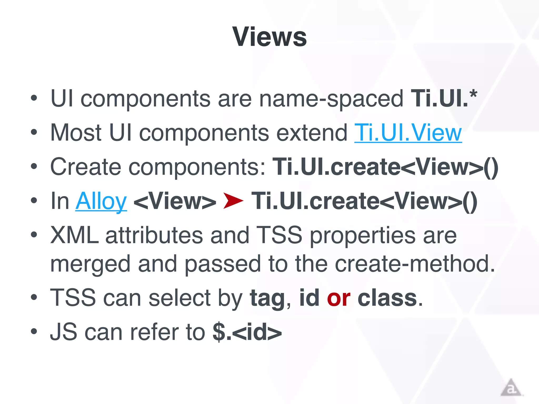 Views
• UI components are name-spaced Ti.UI.*!
• Most UI components extend Ti.UI.View!
• Create components: Ti.UI.create<View>()!
• In Alloy <View> ➤ Ti.UI.create<View>()!
• XML attributes and TSS properties are
merged and passed to the create-method.!
• TSS can select by tag, id or class.!
• JS can refer to $.<id>
 