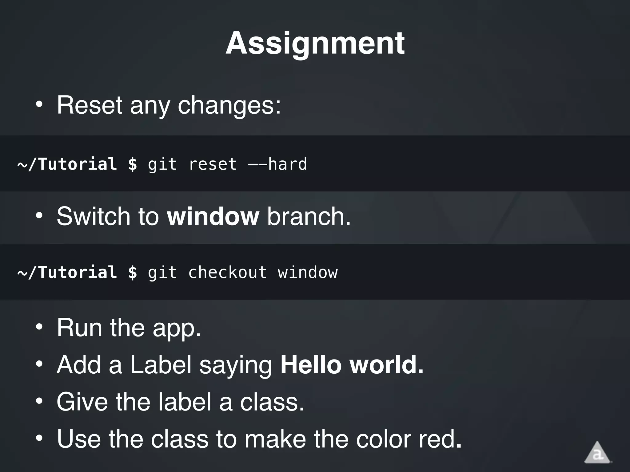 • Reset any changes:!
!
!
• Switch to window branch.!
!
!
• Run the app.!
• Add a Label saying Hello world.!
• Give the label a class.!
• Use the class to make the color red.
Assignment
~/Tutorial $ git reset —-hard
~/Tutorial $ git checkout window
 