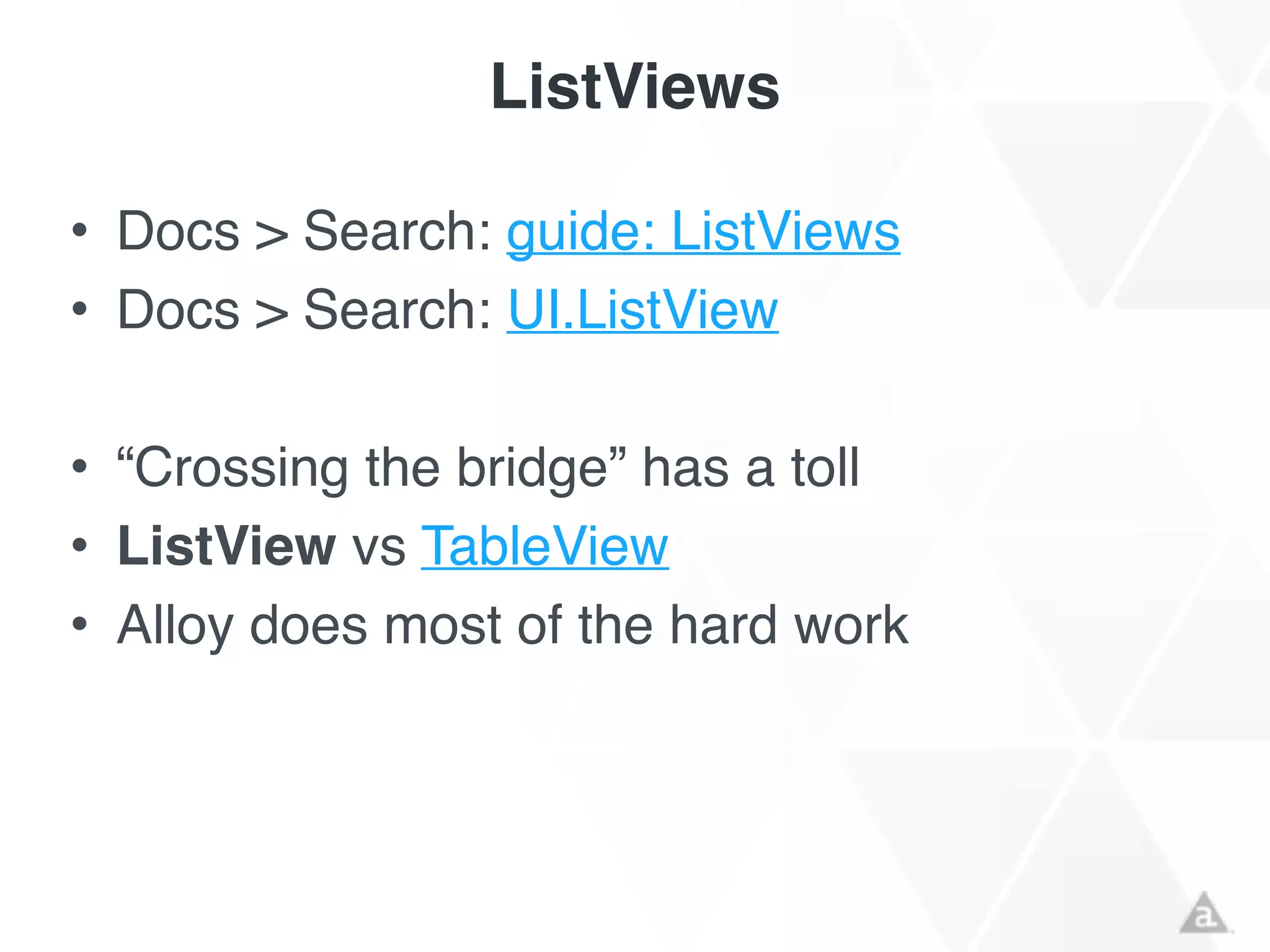 ListViews
• Docs > Search: guide: ListViews!
• Docs > Search: UI.ListView!
!
• “Crossing the bridge” has a toll!
• ListView vs TableView!
• Alloy does most of the hard work
 