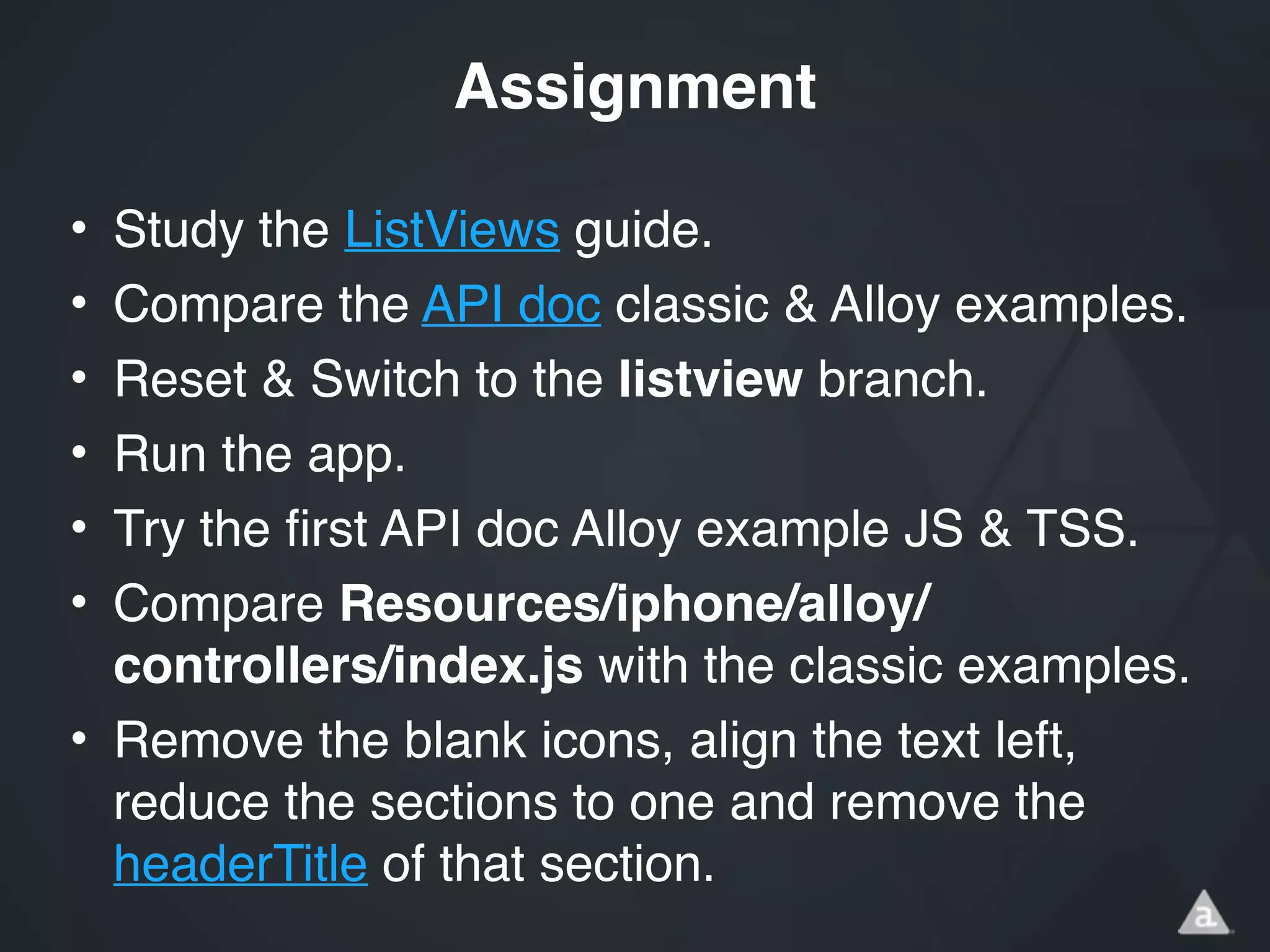 • Study the ListViews guide.!
• Compare the API doc classic & Alloy examples.!
• Reset & Switch to the listview branch.!
• Run the app.!
• Try the first API doc Alloy example JS & TSS.!
• Compare Resources/iphone/alloy/
controllers/index.js with the classic examples.!
• Remove the blank icons, align the text left,
reduce the sections to one and remove the
headerTitle of that section.
Assignment
 