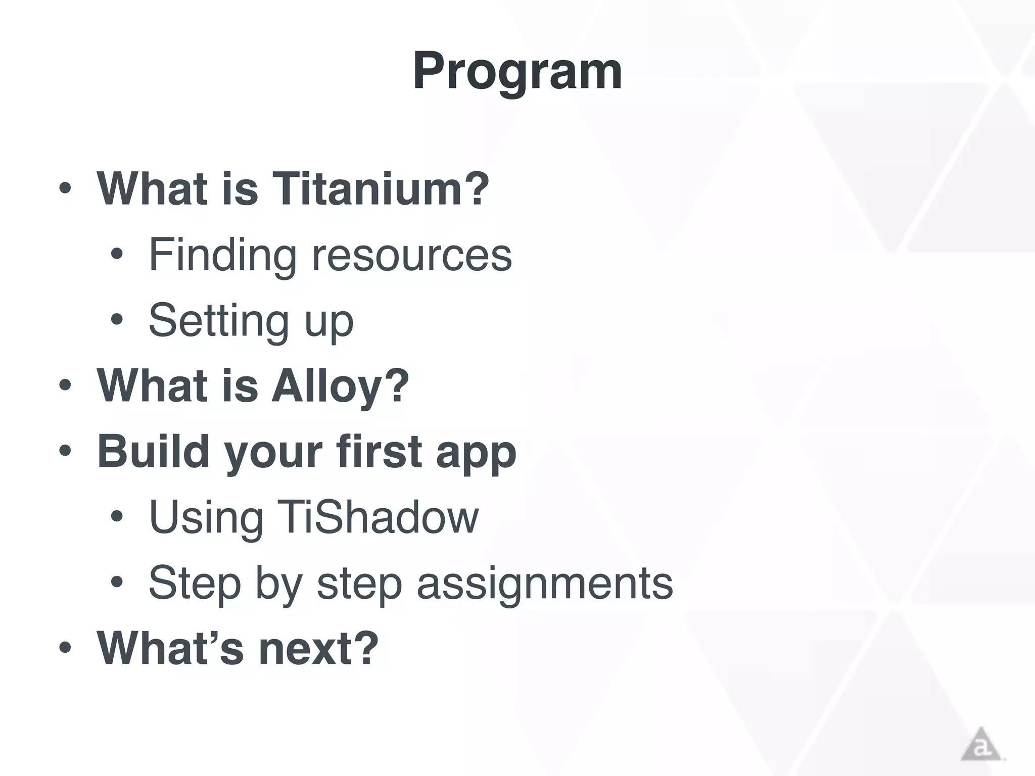Program
• What is Titanium?!
• Finding resources!
• Setting up!
• What is Alloy?!
• Build your first app!
• Using TiShadow!
• Step by step assignments!
• What’s next?
 