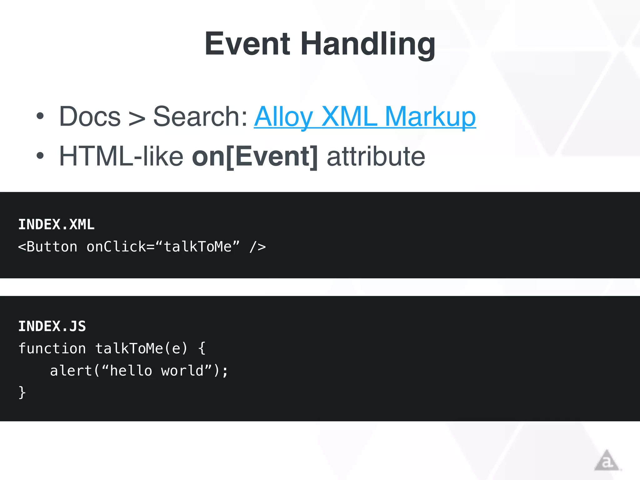 Event Handling
• Docs > Search: Alloy XML Markup!
• HTML-like on[Event] attribute!
INDEX.XML
<Button onClick=“talkToMe” />
INDEX.JS
function talkToMe(e) {
alert(“hello world”);
}
 